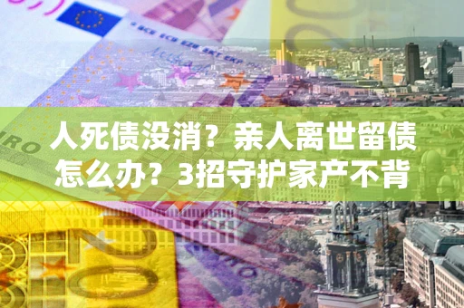 武汉人死债没消？亲人离世留债怎么办？3招守护家产不背锅