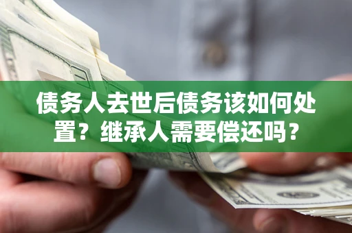 武汉债务人去世后债务该如何处置？继承人需要偿还吗？