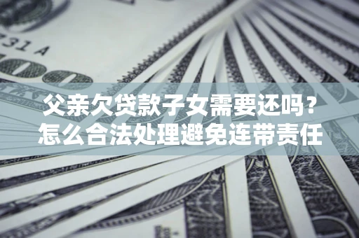 武汉父亲欠贷款子女需要还吗？怎么合法处理避免连带责任？